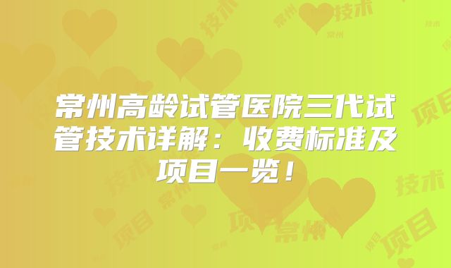 常州高龄试管医院三代试管技术详解：收费标准及项目一览！