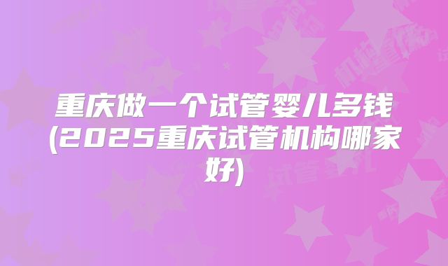 重庆做一个试管婴儿多钱(2025重庆试管机构哪家好)