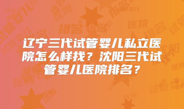辽宁三代试管婴儿私立医院怎么样找?沈阳三代试管婴儿医院排名?