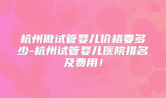 杭州做试管婴儿价格要多少-杭州试管婴儿医院排名及费用!