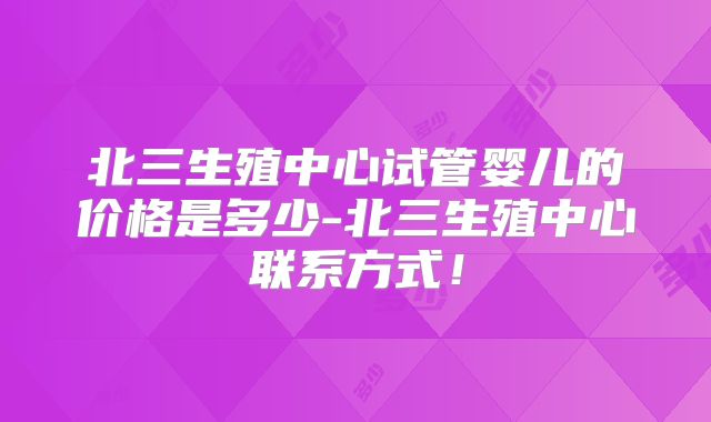 北三生殖中心试管婴儿的价格是多少-北三生殖中心联系方式!