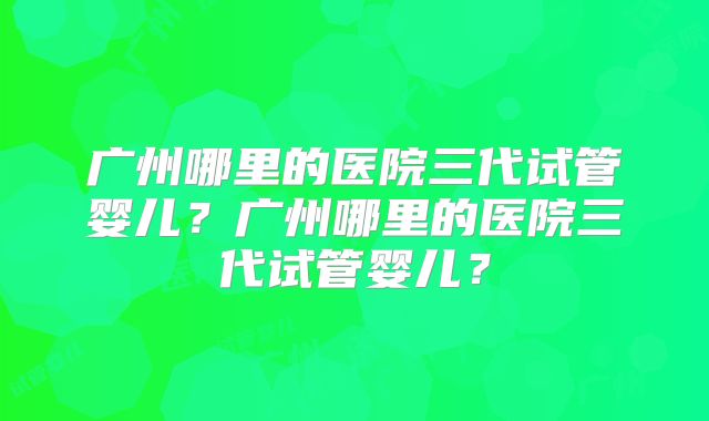 广州哪里的医院三代试管婴儿？广州哪里的医院三代试管婴儿？