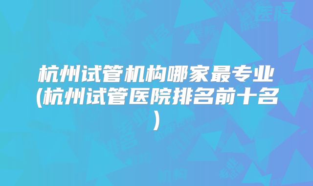 杭州试管机构哪家最专业(杭州试管医院排名前十名)