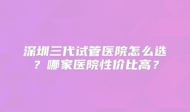 深圳三代试管医院怎么选?哪家医院性价比高?