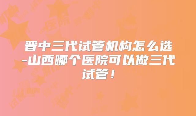 晋中三代试管机构怎么选-山西哪个医院可以做三代试管！