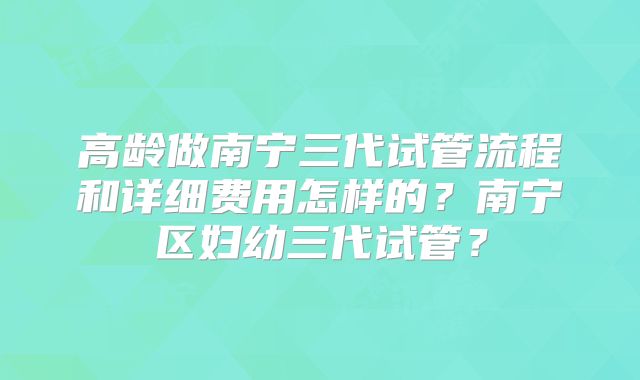 高龄做南宁三代试管流程和详细费用怎样的？南宁区妇幼三代试管？