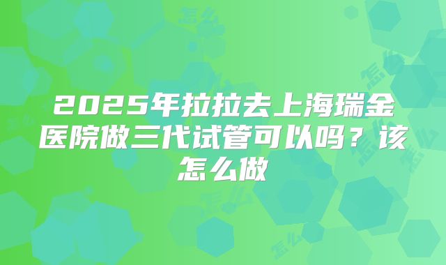 2025年拉拉去上海瑞金医院做三代试管可以吗?该怎么做