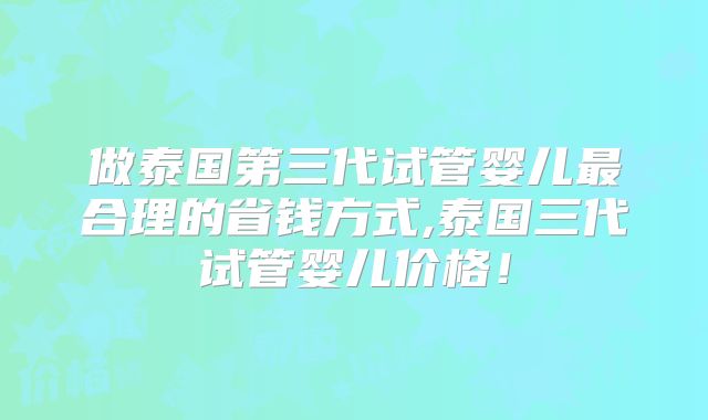 做泰国第三代试管婴儿最合理的省钱方式,泰国三代试管婴儿价格！
