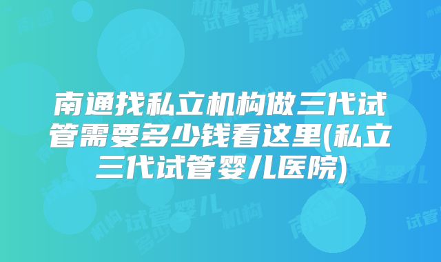 南通找私立机构做三代试管需要多少钱看这里(私立三代试管婴儿医院)