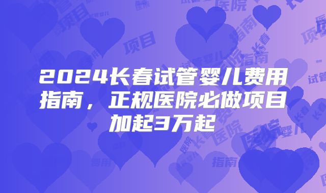 2024长春试管婴儿费用指南，正规医院必做项目加起3万起