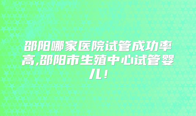 邵阳哪家医院试管成功率高,邵阳市生殖中心试管婴儿!