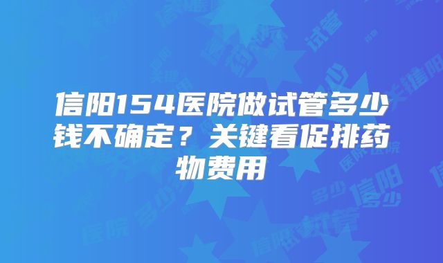 信阳154医院做试管多少钱不确定？关键看促排药物费用