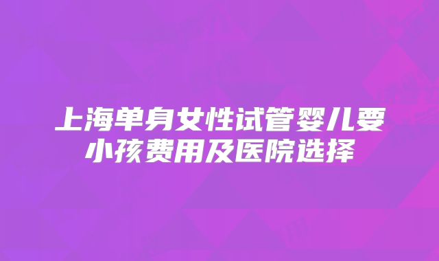 上海单身女性试管婴儿要小孩费用及医院选择