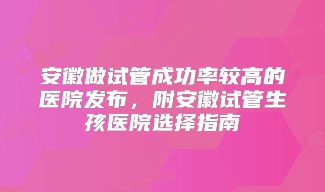 安徽做试管成功率较高的医院发布,附安徽试管生孩医院选择指南