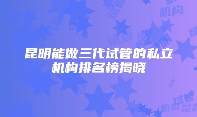 昆明能做三代试管的私立机构排名榜揭晓