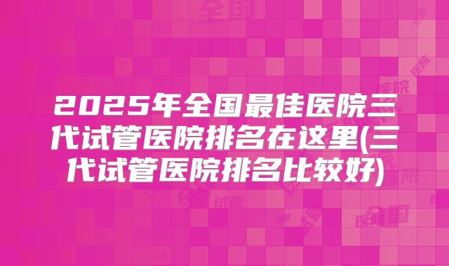2025年全国最佳医院三代试管医院排名在这里(三代试管医院排名比较好)
