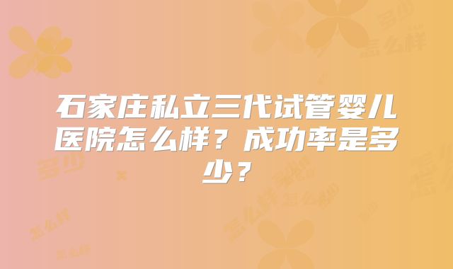 石家庄私立三代试管婴儿医院怎么样？成功率是多少？