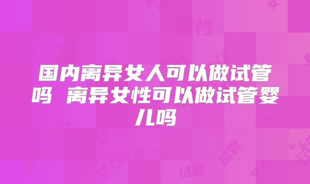国内离异女人可以做试管吗 离异女性可以做试管婴儿吗