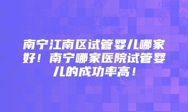 南宁江南区试管婴儿哪家好！南宁哪家医院试管婴儿的成功率高！