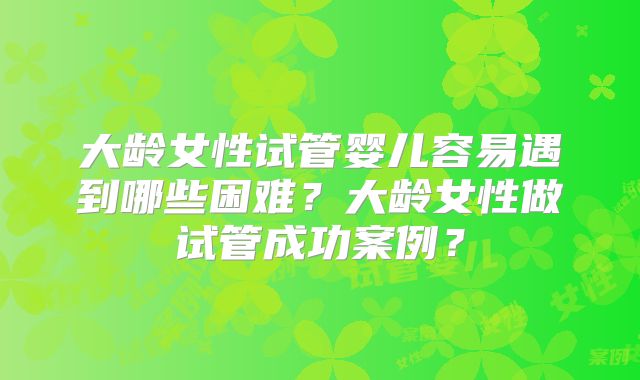 大龄女性试管婴儿容易遇到哪些困难?大龄女性做试管成功案例?