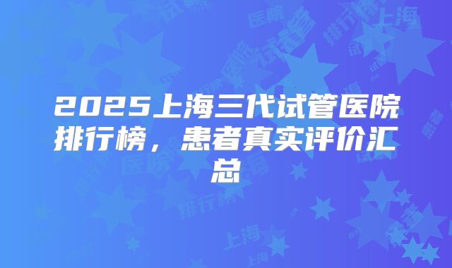 2025上海三代试管医院排行榜，患者真实评价汇总