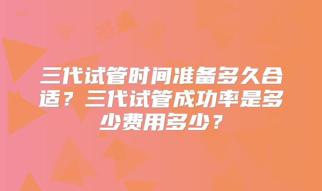 三代试管时间准备多久合适?三代试管成功率是多少费用多少?