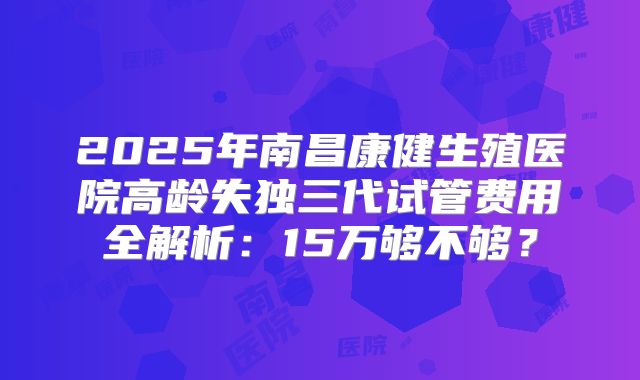 2025年南昌康健生殖医院高龄失独三代试管费用全解析：15万够不够？