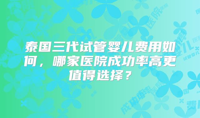 泰国三代试管婴儿费用如何，哪家医院成功率高更值得选择？