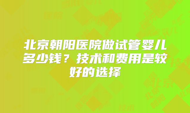 北京朝阳医院做试管婴儿多少钱？技术和费用是较好的选择