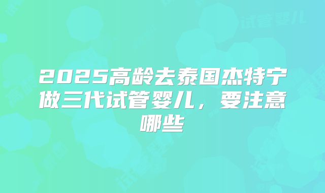 2025高龄去泰国杰特宁做三代试管婴儿,要注意哪些