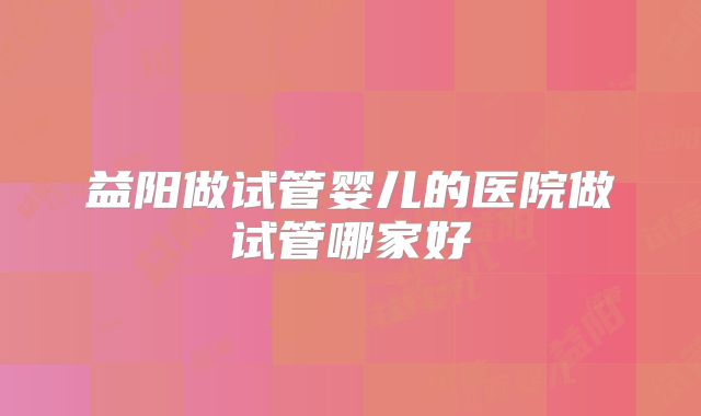 益阳做试管婴儿的医院做试管哪家好
