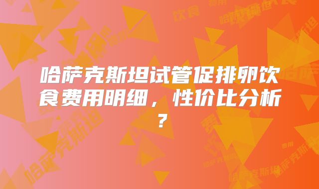 哈萨克斯坦试管促排卵饮食费用明细，性价比分析？
