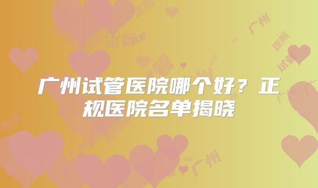 广州试管医院哪个好？正规医院名单揭晓