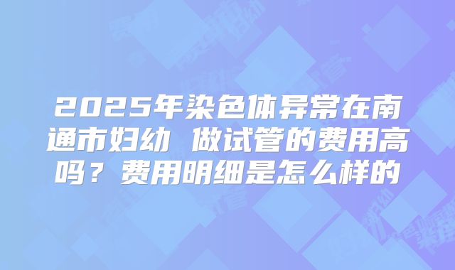 2025年染色体异常在南通市妇幼 做试管的费用高吗？费用明细是怎么样的