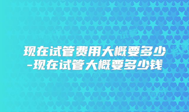 现在试管费用大概要多少-现在试管大概要多少钱