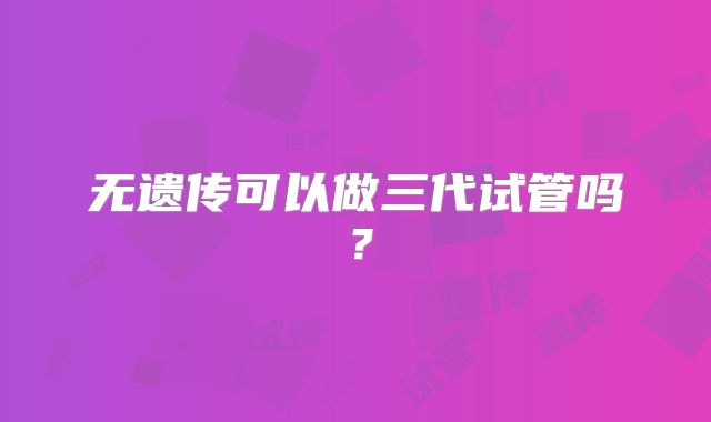 无遗传可以做三代试管吗?
