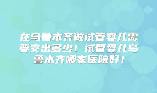 在乌鲁木齐做试管婴儿需要支出多少！试管婴儿乌鲁木齐哪家医院好！