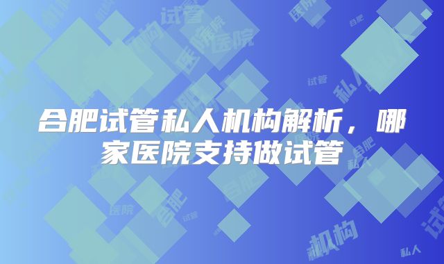 合肥试管私人机构解析,哪家医院支持做试管