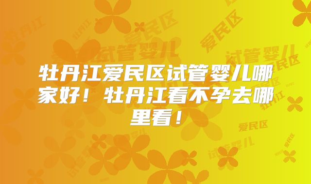 牡丹江爱民区试管婴儿哪家好！牡丹江看不孕去哪里看！