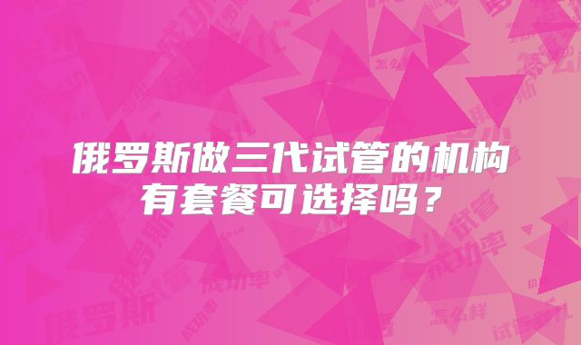 俄罗斯做三代试管的机构有套餐可选择吗？