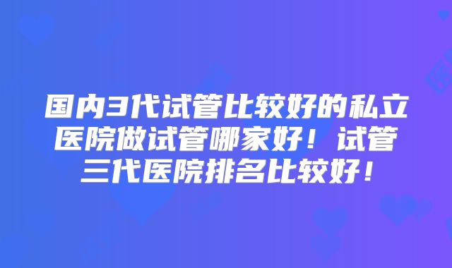 国内3代试管比较好的私立医院做试管哪家好！试管三代医院排名比较好！