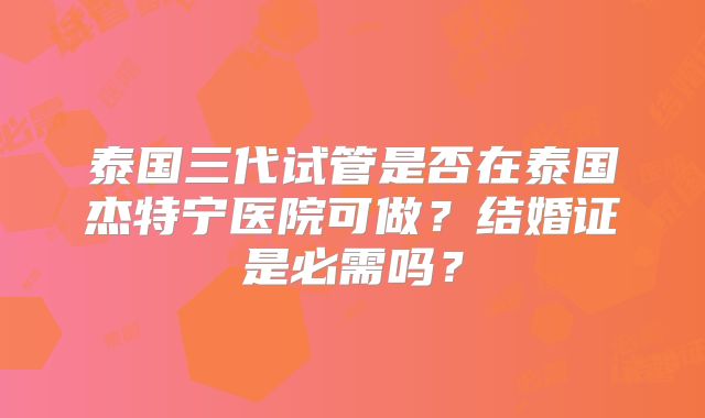 泰国三代试管是否在泰国杰特宁医院可做？结婚证是必需吗？