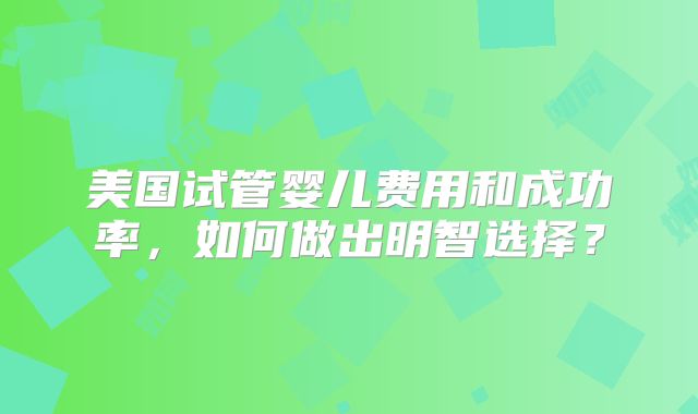 美国试管婴儿费用和成功率,如何做出明智选择?
