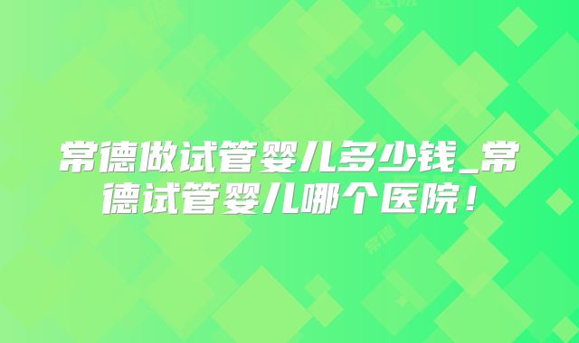 常德做试管婴儿多少钱_常德试管婴儿哪个医院！