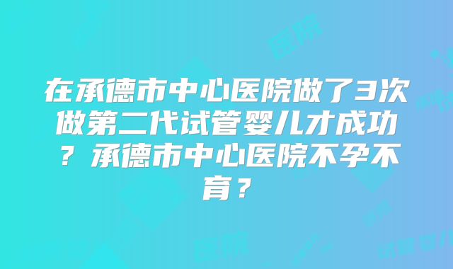 在承德市中心医院做了3次做第二代试管婴儿才成功?承德市中心医院不孕不育?