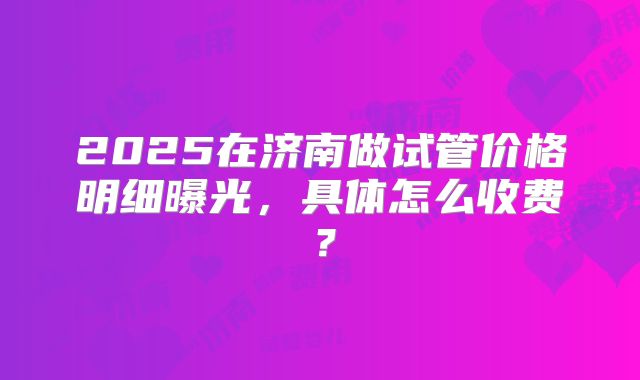 2025在济南做试管价格明细曝光，具体怎么收费？