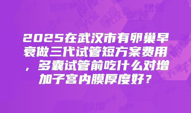 2025在武汉市有卵巢早衰做三代试管短方案费用，多囊试管前吃什么对增加子宫内膜厚度好？