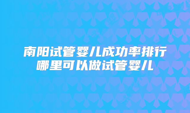 南阳试管婴儿成功率排行哪里可以做试管婴儿