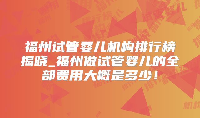 福州试管婴儿机构排行榜揭晓_福州做试管婴儿的全部费用大概是多少！