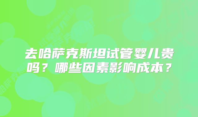 去哈萨克斯坦试管婴儿贵吗?哪些因素影响成本?